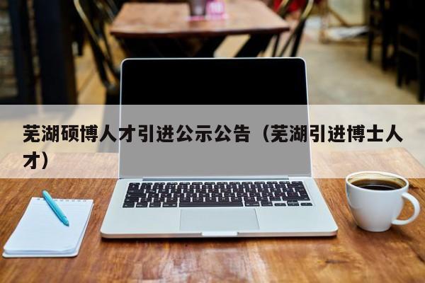 芜湖硕博人才引进公示公告（芜湖引进博士人才）-第1张图片-硕博招聘网