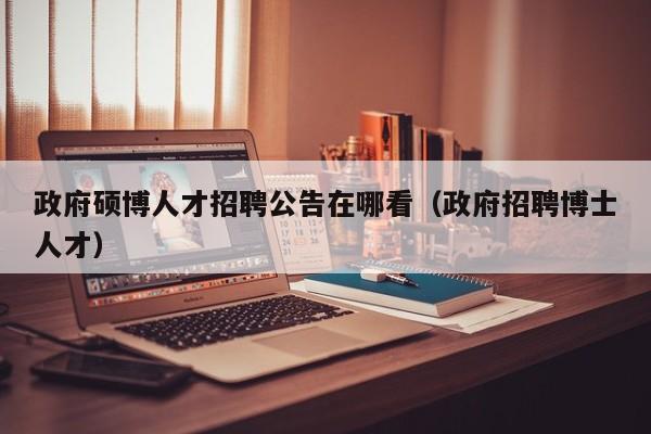 政府硕博人才招聘公告在哪看（政府招聘博士人才）-第1张图片-硕博招聘网