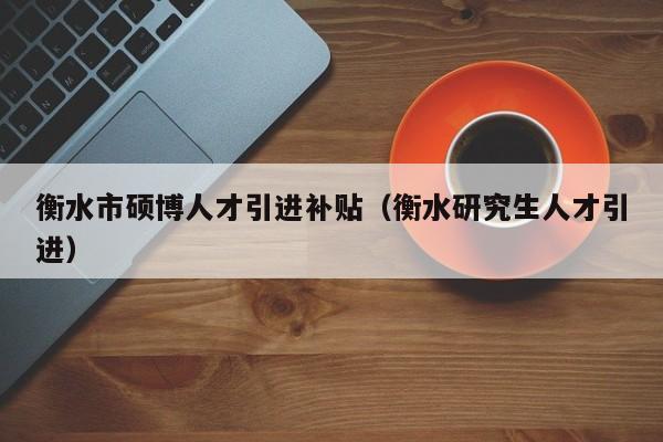 衡水市硕博人才引进补贴（衡水研究生人才引进）-第1张图片-硕博招聘网