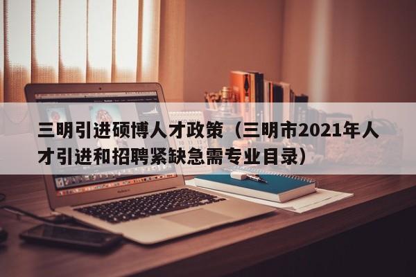 三明引进硕博人才政策（三明市2021年人才引进和招聘紧缺急需专业目录）-第1张图片-硕博招聘网