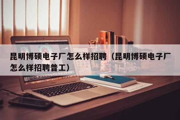 昆明博硕电子厂怎么样招聘（昆明博硕电子厂怎么样招聘普工）-第1张图片-硕博招聘网