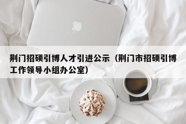 荆门招硕引博人才引进公示（荆门市招硕引博工作领导小组办公室）-第1张图片-硕博招聘网
