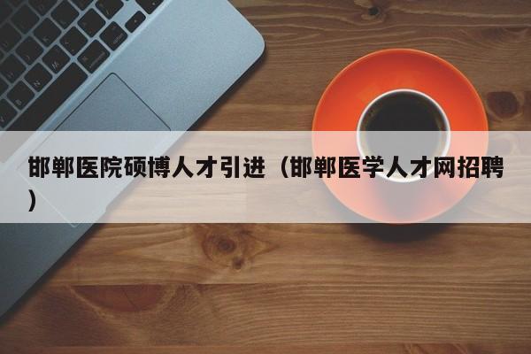 邯郸医院硕博人才引进（邯郸医学人才网招聘）-第1张图片-硕博招聘网