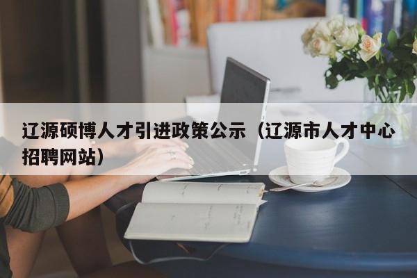 辽源硕博人才引进政策公示（辽源市人才中心招聘网站）-第1张图片-硕博招聘网