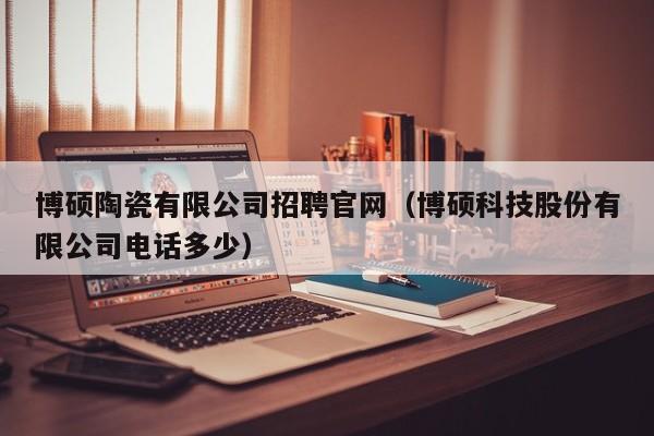 博硕陶瓷有限公司招聘官网（博硕科技股份有限公司电话多少）-第1张图片-硕博招聘网