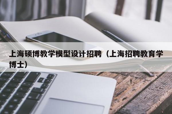 上海硕博教学模型设计招聘（上海招聘教育学博士）-第1张图片-硕博招聘网