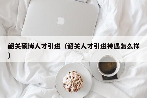 韶关硕博人才引进（韶关人才引进待遇怎么样）-第1张图片-硕博招聘网