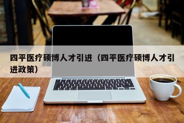 四平医疗硕博人才引进（四平医疗硕博人才引进政策）-第1张图片-硕博招聘网