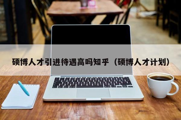 硕博人才引进待遇高吗知乎（硕博人才计划）-第1张图片-硕博招聘网