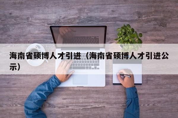 海南省硕博人才引进（海南省硕博人才引进公示）-第1张图片-硕博招聘网