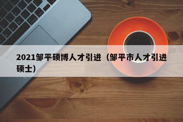 2021邹平硕博人才引进（邹平市人才引进硕士）-第1张图片-硕博招聘网