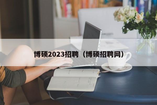 博硕2023招聘（博硕招聘网）-第1张图片-硕博招聘网