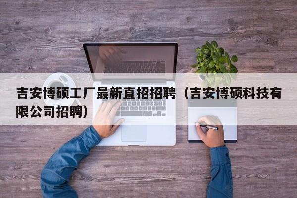 吉安博硕工厂最新直招招聘（吉安博硕科技有限公司招聘）-第1张图片-硕博招聘网
