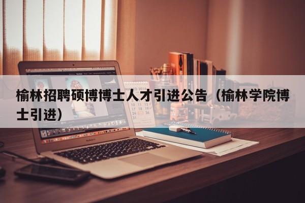 榆林招聘硕博博士人才引进公告（榆林学院博士引进）-第1张图片-硕博招聘网