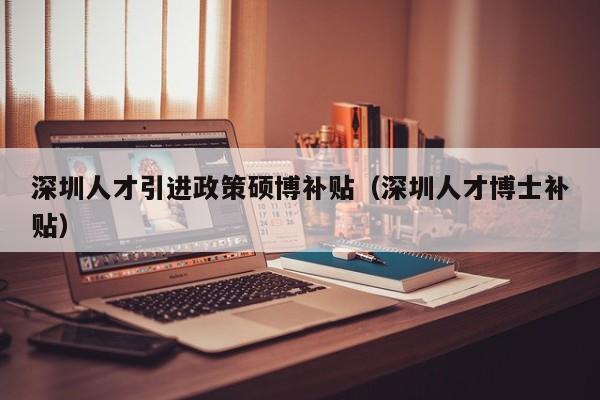 深圳人才引进政策硕博补贴（深圳人才博士补贴）-第1张图片-硕博招聘网