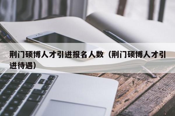 荆门硕博人才引进报名人数（荆门硕博人才引进待遇）-第1张图片-硕博招聘网