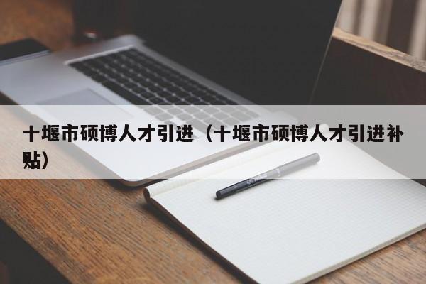十堰市硕博人才引进（十堰市硕博人才引进补贴）-第1张图片-硕博招聘网