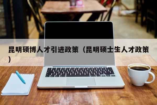 昆明硕博人才引进政策（昆明硕士生人才政策）-第1张图片-硕博招聘网