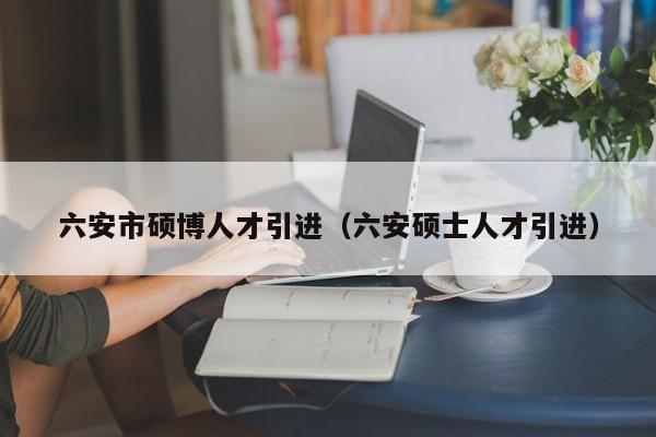 六安市硕博人才引进（六安硕士人才引进）-第1张图片-硕博招聘网