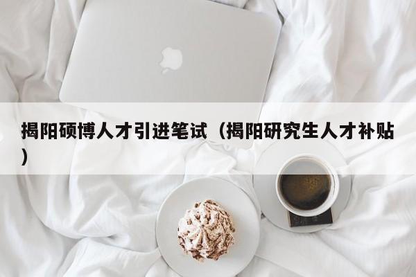 揭阳硕博人才引进笔试（揭阳研究生人才补贴）-第1张图片-硕博招聘网