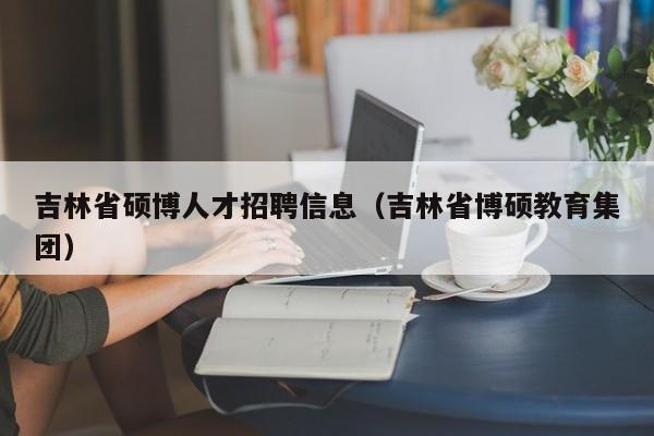 吉林省硕博人才招聘信息（吉林省博硕教育集团）-第1张图片-硕博招聘网