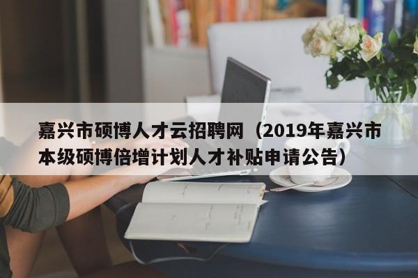 嘉兴市硕博人才云招聘网（2019年嘉兴市本级硕博倍增计划人才补贴申请公告）-第1张图片-硕博招聘网