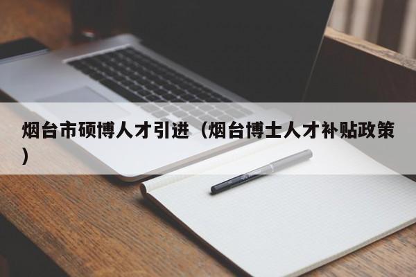 烟台市硕博人才引进（烟台博士人才补贴政策）-第1张图片-硕博招聘网