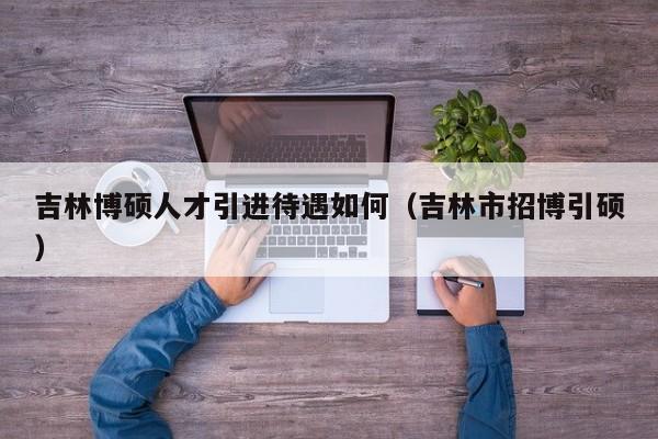 吉林博硕人才引进待遇如何（吉林市招博引硕）-第1张图片-硕博招聘网