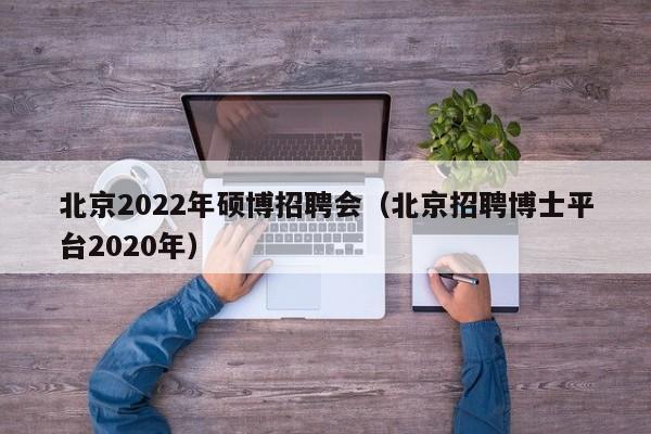 北京2022年硕博招聘会（北京招聘博士平台2020年）-第1张图片-硕博招聘网
