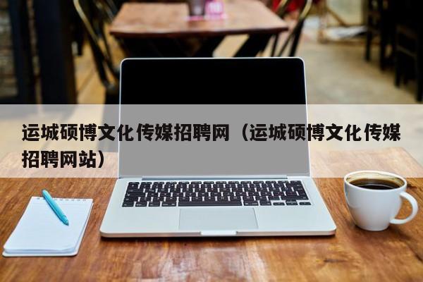 运城硕博文化传媒招聘网（运城硕博文化传媒招聘网站）-第1张图片-硕博招聘网