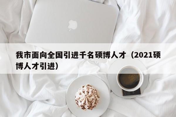 我市面向全国引进千名硕博人才（2021硕博人才引进）-第1张图片-硕博招聘网