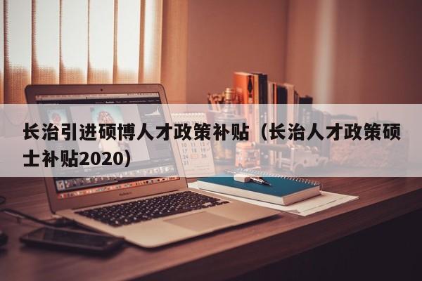 长治引进硕博人才政策补贴（长治人才政策硕士补贴2020）-第1张图片-硕博招聘网
