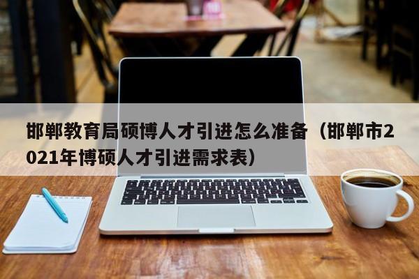 邯郸教育局硕博人才引进怎么准备（邯郸市2021年博硕人才引进需求表）-第1张图片-硕博招聘网