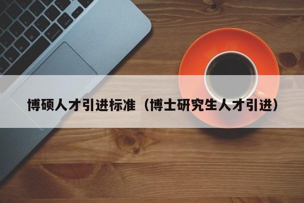 博硕人才引进标准（博士研究生人才引进）-第1张图片-硕博招聘网