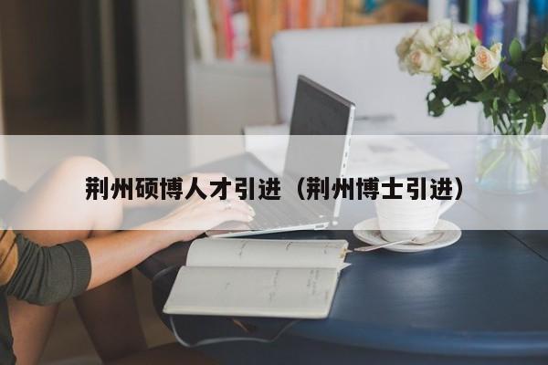 荆州硕博人才引进（荆州博士引进）-第1张图片-硕博招聘网