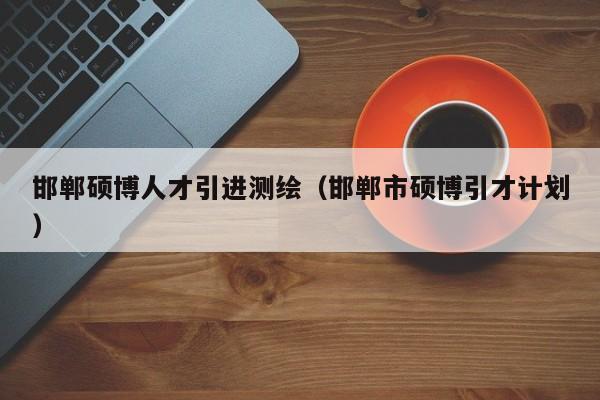 邯郸硕博人才引进测绘（邯郸市硕博引才计划）-第1张图片-硕博招聘网