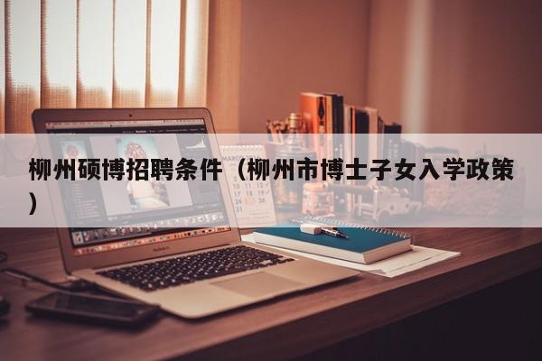 柳州硕博招聘条件（柳州市博士子女入学政策）-第1张图片-硕博招聘网