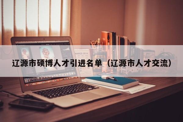 辽源市硕博人才引进名单（辽源市人才交流）-第1张图片-硕博招聘网