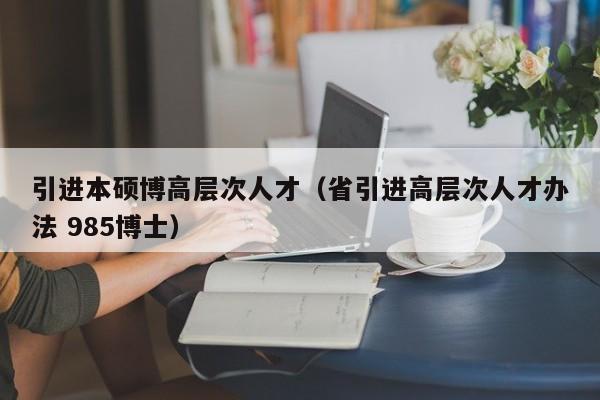 引进本硕博高层次人才（省引进高层次人才办法 985博士）-第1张图片-硕博招聘网
