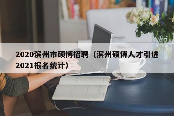 2020滨州市硕博招聘（滨州硕博人才引进2021报名统计）-第1张图片-硕博招聘网