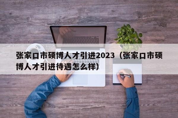 张家口市硕博人才引进2023（张家口市硕博人才引进待遇怎么样）-第1张图片-硕博招聘网