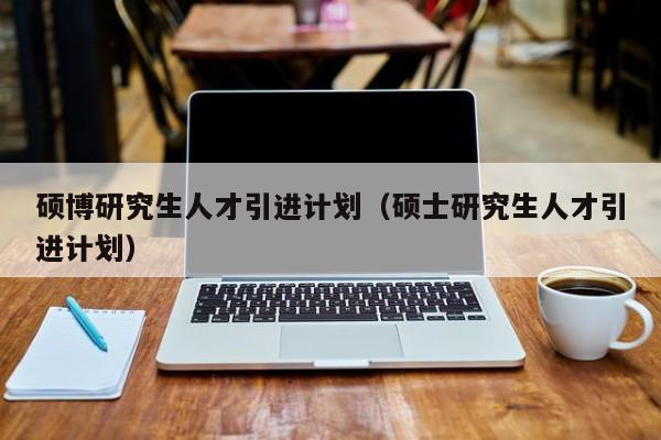 硕博研究生人才引进计划（硕士研究生人才引进计划）-第1张图片-硕博招聘网