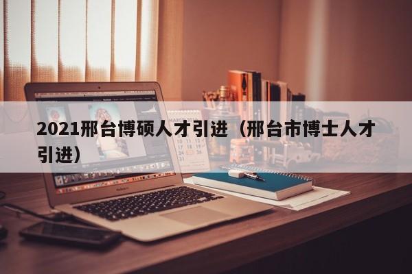 2021邢台博硕人才引进（邢台市博士人才引进）-第1张图片-硕博招聘网
