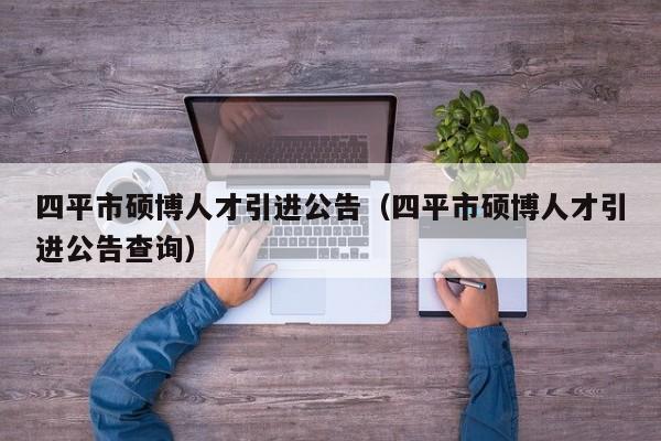 四平市硕博人才引进公告（四平市硕博人才引进公告查询）-第1张图片-硕博招聘网