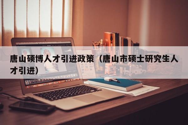 唐山硕博人才引进政策（唐山市硕士研究生人才引进）-第1张图片-硕博招聘网