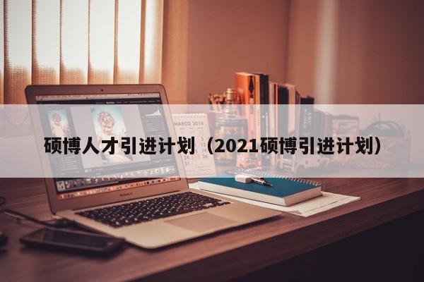 硕博人才引进计划（2021硕博引进计划）-第1张图片-硕博招聘网