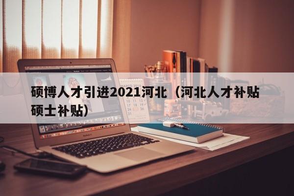硕博人才引进2021河北（河北人才补贴 硕士补贴）-第1张图片-硕博招聘网