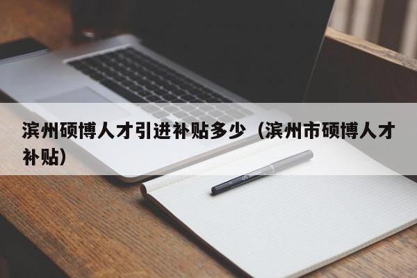 滨州硕博人才引进补贴多少（滨州市硕博人才补贴）-第1张图片-硕博招聘网