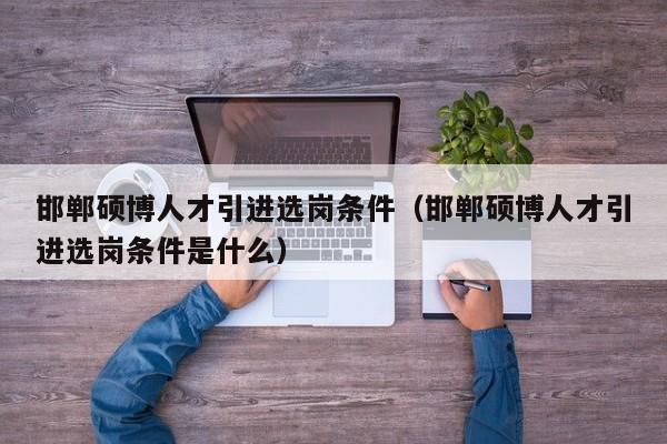 邯郸硕博人才引进选岗条件（邯郸硕博人才引进选岗条件是什么）-第1张图片-硕博招聘网