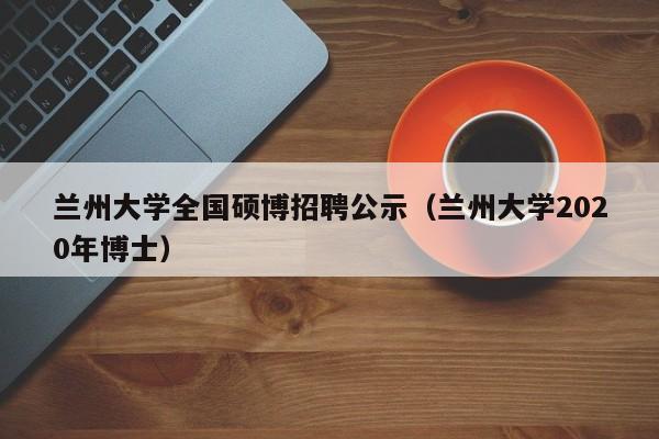 兰州大学全国硕博招聘公示（兰州大学2020年博士）-第1张图片-硕博招聘网
